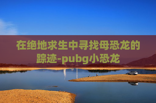 在绝地求生中寻找母恐龙的踪迹-pubg小恐龙
