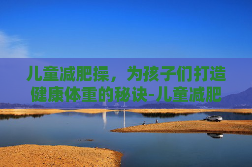 儿童减肥操，为孩子们打造健康体重的秘诀-儿童减肥操30分钟