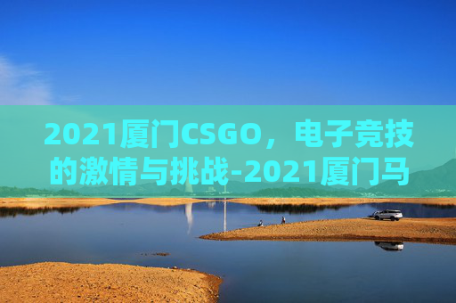 2021厦门CSGO，电子竞技的激情与挑战-2021厦门马拉松男女前三名