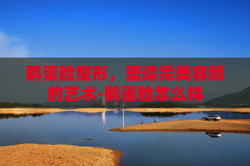 鹅蛋脸整形，塑造完美容颜的艺术-鹅蛋脸怎么样