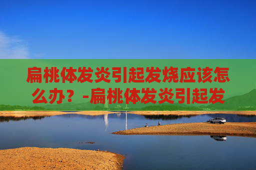 扁桃体发炎引起发烧应该怎么办？-扁桃体发炎引起发烧应该怎么办吃什么药