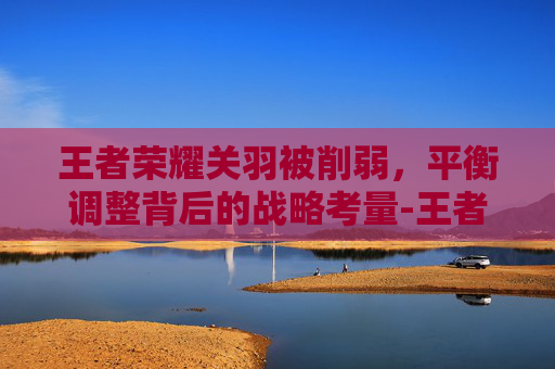 王者荣耀关羽被削弱，平衡调整背后的战略考量-王者荣耀关羽被削弱是哪一集