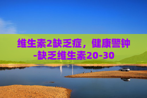 维生素2缺乏症，健康警钟-缺乏维生素20-30