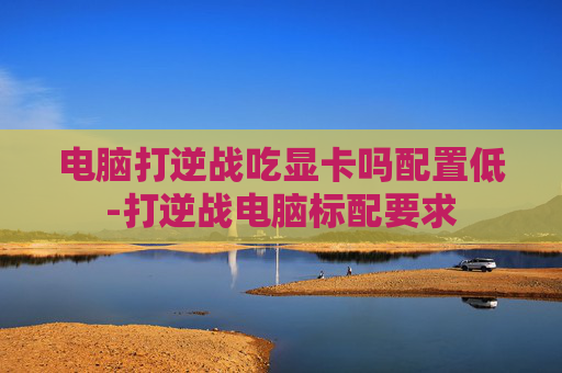 电脑打逆战吃显卡吗配置低-打逆战电脑标配要求