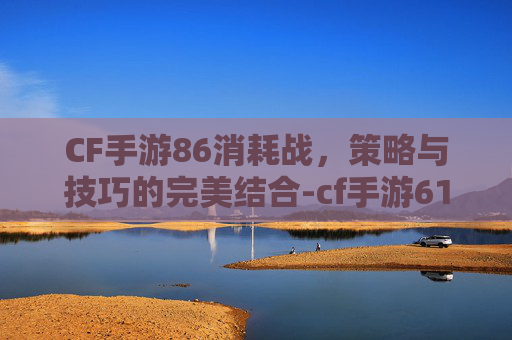 CF手游86消耗战，策略与技巧的完美结合-cf手游61发