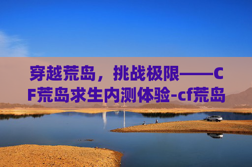 穿越荒岛，挑战极限——CF荒岛求生内测体验-cf荒岛特训app最新版本更新内容是什么