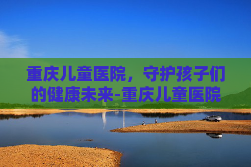 重庆儿童医院，守护孩子们的健康未来-重庆儿童医院咨询电话