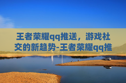王者荣耀qq推送，游戏社交的新趋势-王者荣耀qq推送好友