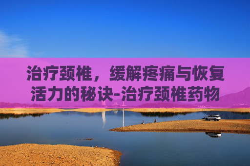 治疗颈椎，缓解疼痛与恢复活力的秘诀-治疗颈椎药物有哪些