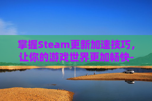 掌握Steam更新加速技巧，让你的游戏世界更加畅快-steam怎么更新这么慢