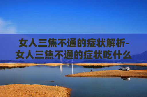 女人三焦不通的症状解析-女人三焦不通的症状吃什么药