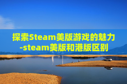 探索Steam美版游戏的魅力-steam美版和港版区别