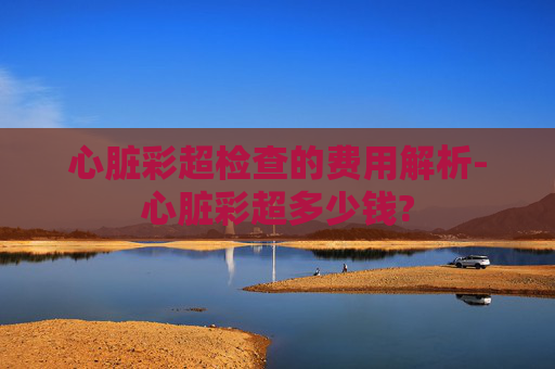 心脏彩超检查的费用解析-心脏彩超多少钱?