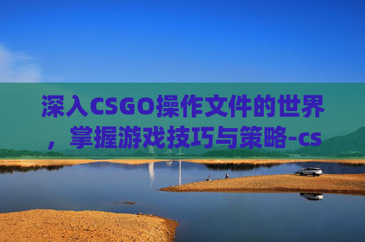 深入CSGO操作文件的世界，掌握游戏技巧与策略-csgo文件指令
