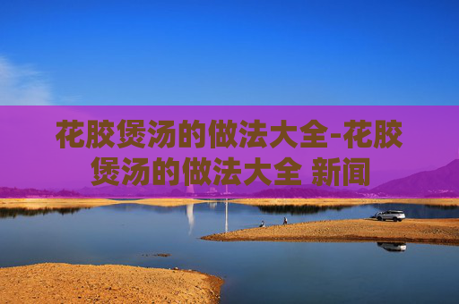 花胶煲汤的做法大全-花胶煲汤的做法大全 新闻
