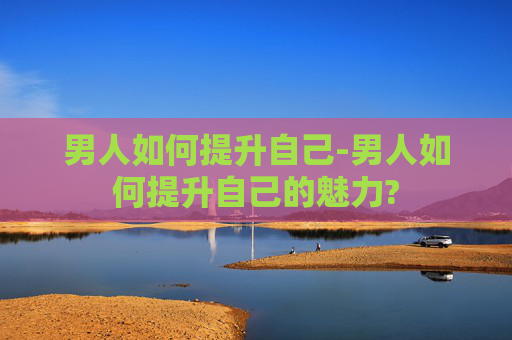 男人如何提升自己-男人如何提升自己的魅力?