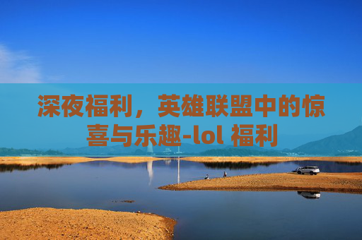 深夜福利，英雄联盟中的惊喜与乐趣-lol 福利