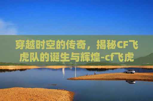 穿越时空的传奇，揭秘CF飞虎队的诞生与辉煌-cf飞虎队绝版了吗2019