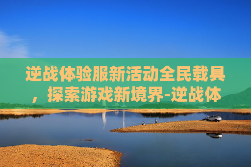 逆战体验服新活动全民载具，探索游戏新境界-逆战体验服新活动全民载具怎么获得
