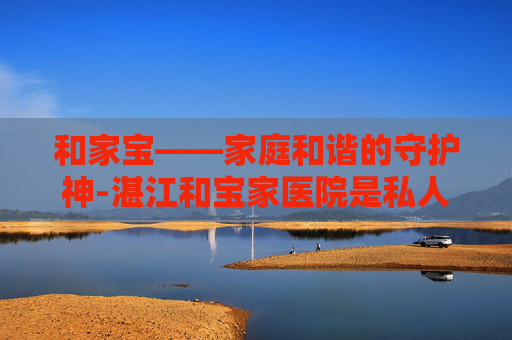 和家宝——家庭和谐的守护神-湛江和宝家医院是私人医院吗