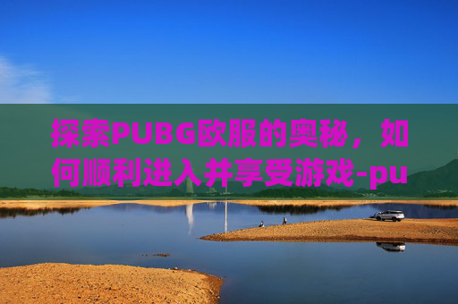 探索PUBG欧服的奥秘，如何顺利进入并享受游戏-pubg怎么打欧美服