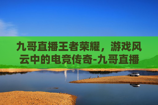 九哥直播王者荣耀，游戏风云中的电竞传奇-九哥直播王者荣耀是真的吗