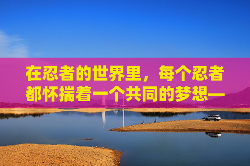 在忍者的世界里，每个忍者都怀揣着一个共同的梦想——成为火影。火影，是忍者世界的领袖，是和平与正义的守护者。而我，林逸风，一个普通的少年，也有着成为火影的梦想。-我是火影木叶传说官网