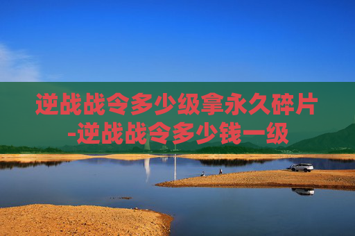 逆战战令多少级拿永久碎片-逆战战令多少钱一级