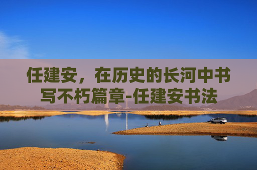 任建安，在历史的长河中书写不朽篇章-任建安书法