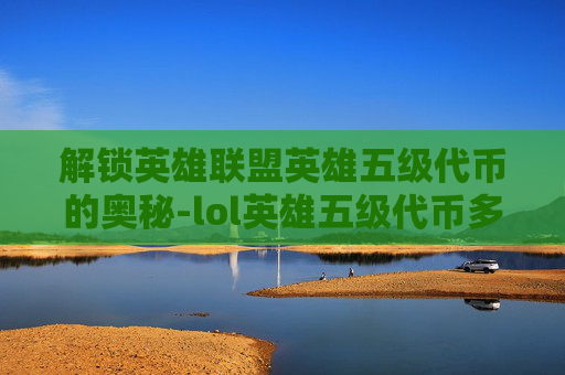解锁英雄联盟英雄五级代币的奥秘-lol英雄五级代币多少钱
