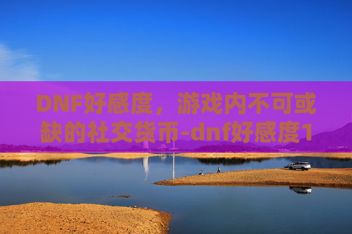 DNF好感度，游戏内不可或缺的社交货币-dnf好感度17173