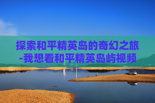 探索和平精英岛的奇幻之旅-我想看和平精英岛屿视频