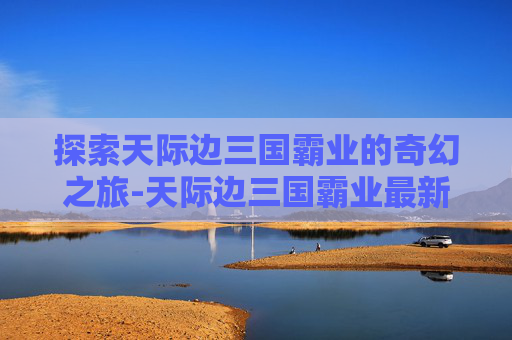 探索天际边三国霸业的奇幻之旅-天际边三国霸业最新版