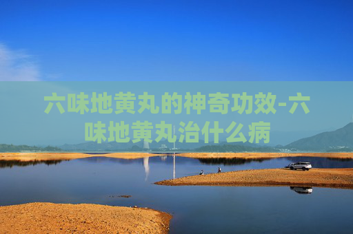 六味地黄丸的神奇功效-六味地黄丸治什么病