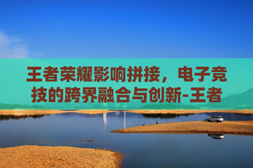 王者荣耀影响拼接，电子竞技的跨界融合与创新-王者荣耀影响拼接音乐吗