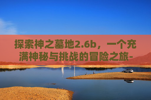探索神之墓地2.6b，一个充满神秘与挑战的冒险之旅-神之墓地2.6b详细攻略
