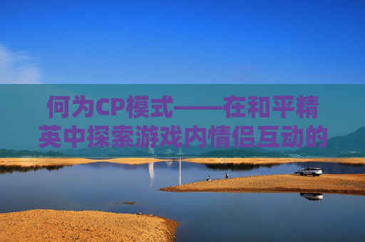 何为CP模式——在和平精英中探索游戏内情侣互动的奥秘-和平精英CP