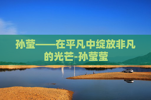 孙莹——在平凡中绽放非凡的光芒-孙莹莹