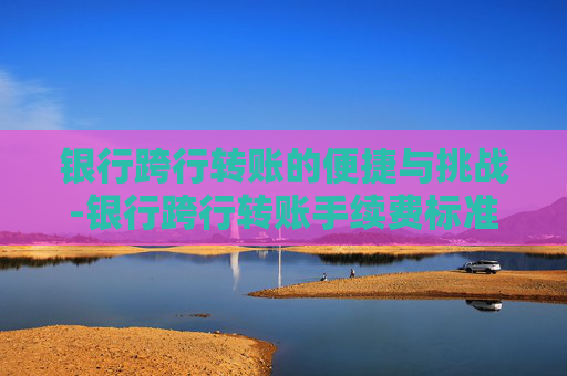 银行跨行转账的便捷与挑战-银行跨行转账手续费标准