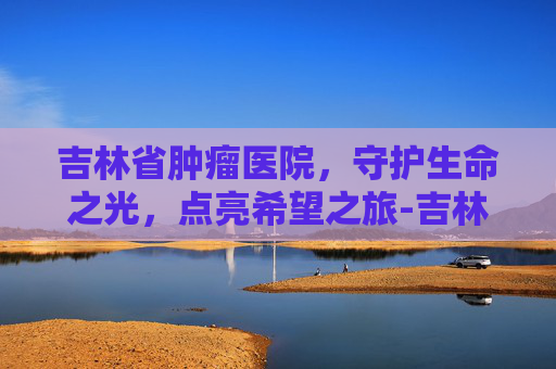 吉林省肿瘤医院，守护生命之光，点亮希望之旅-吉林省肿瘤医院官网