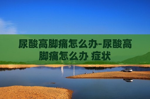 尿酸高脚痛怎么办-尿酸高脚痛怎么办 症状