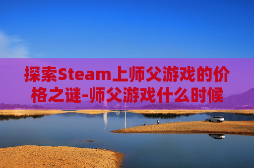 探索Steam上师父游戏的价格之谜-师父游戏什么时候发售