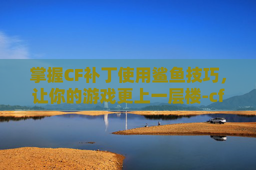掌握CF补丁使用鲨鱼技巧，让你的游戏更上一层楼-cf补丁干嘛用的