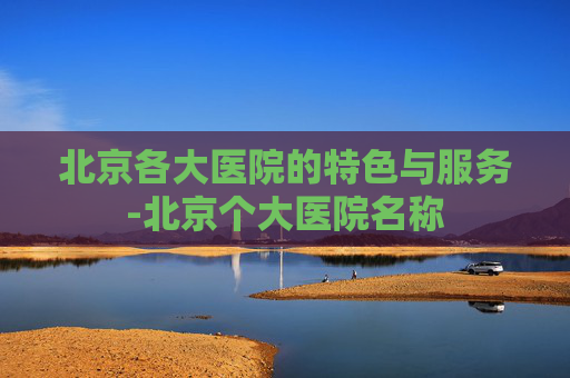 北京各大医院的特色与服务-北京个大医院名称
