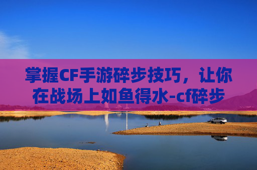 掌握CF手游碎步技巧，让你在战场上如鱼得水-cf碎步怎么按