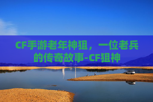 CF手游老年神狙，一位老兵的传奇故事-CF狙神