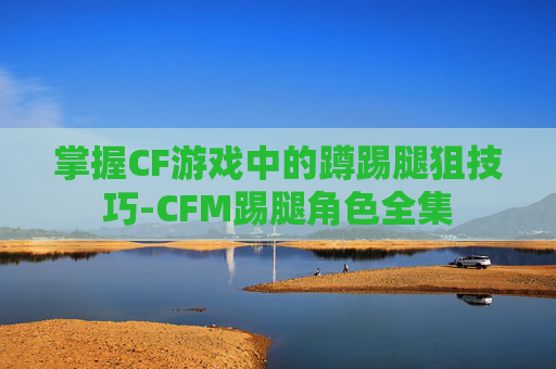 掌握CF游戏中的蹲踢腿狙技巧-CFM踢腿角色全集