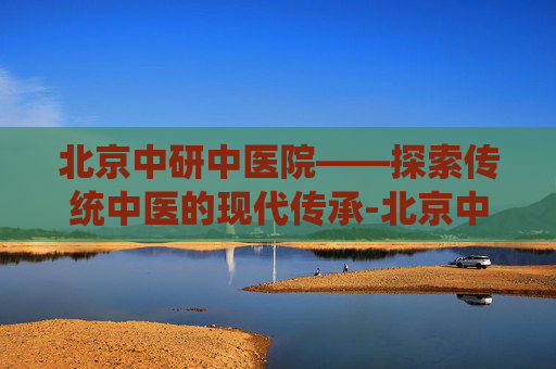 北京中研中医院——探索传统中医的现代传承-北京中研中医院地址