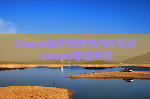 Steam串流无画面问题解析-steam串流黑屏
