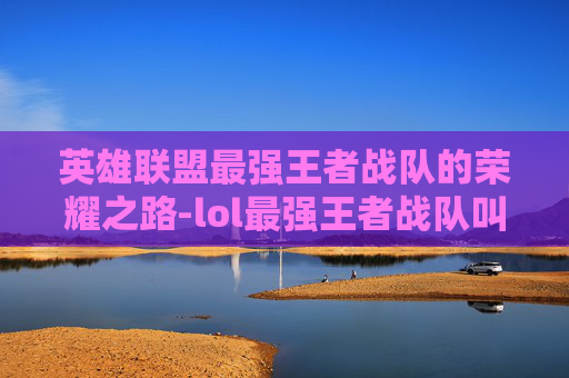 英雄联盟最强王者战队的荣耀之路-lol最强王者战队叫什么